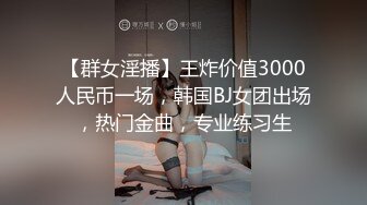 【群女淫播】王炸价值3000人民币一场，韩国BJ女团出场，热门金曲，专业练习生