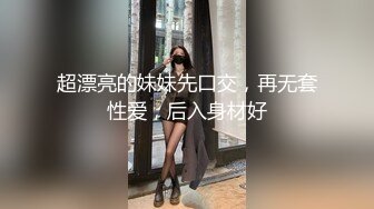 超漂亮的妹妹先口交，再无套性爱，后入身材好