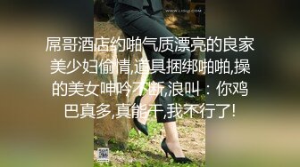 屌哥酒店约啪气质漂亮的良家美少妇偷情,道具捆绑啪啪,操的美女呻吟不断,浪叫：你鸡巴真多,真能干,我不行了!