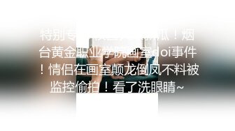 特别专辑 校园火爆新瓜！烟台黄金职业学院画室doi事件！情侣在画室颠龙倒凤不料被监控偷拍！看了洗眼睛~