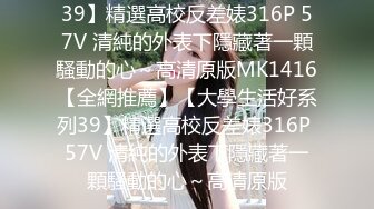 39】精選高校反差婊316P 57V 清純的外表下隱藏著一顆騷動的心～高清原版MK1416【全網推薦】【大學生活好系列39】精選高校反差婊316P 57V 清純的外表下隱藏著一顆騷動的心～高清原版