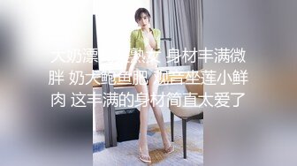 大奶漂亮美熟女 身材丰满微胖 奶大鲍鱼肥 观音坐莲小鲜肉 这丰满的身材简直太爱了