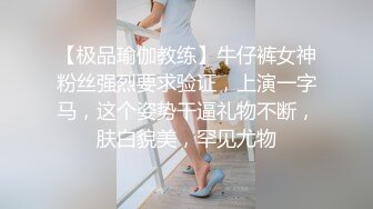 【极品瑜伽教练】牛仔裤女神粉丝强烈要求验证，上演一字马，这个姿势干逼礼物不断，肤白貌美，罕见尤物