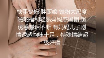 快手少妇 胖厨娘 铁粉大尺度啪啪福利轻熟妈妈感爆棚 超诱惑骚话不断 有妈妈儿子剧情诱惑韵味十足，特殊情结超级好撸