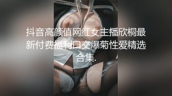 抖音高颜值网红女主播欣桐最新付费福利口交爆菊性爱精选合集.