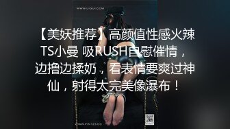 【美妖推荐】高颜值性感火辣TS小曼 吸RUSH自慰催情，边撸边揉奶，看表情要爽过神仙，射得太完美像瀑布！