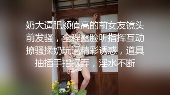 奶大逼肥颜值高的前女友镜头前发骚，全程露脸听指挥互动撩骚揉奶玩逼精彩诱惑，道具抽插手指抠弄，淫水不断