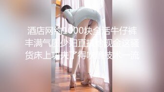 酒店网约1000块全活牛仔裤丰满气质少妇直接给现金这骚货床上功夫了得吹箫技术一流