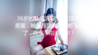 36岁的魅惑浪妇：荡妇实属是骚，被叔叔舔的魂儿都飞翘了，两根手指满足你！