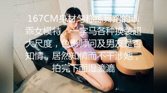 167CM身材匀称练舞蹈的乖乖女模特，一字马各种换装超大尺度，色影师问及男友是否知情，居然知情而不干涉她，拍完下面湿漉漉