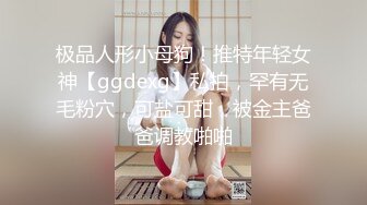 极品人形小母狗！推特年轻女神【ggdexg】私拍，罕有无毛粉穴，可盐可甜，被金主爸爸调教啪啪