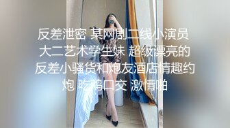 反差泄密 某网剧二线小演员 大二艺术学生妹 超级漂亮的反差小骚货和炮友酒店情趣约炮 吃鸡口交 激情啪