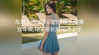 车展上搭讪认识的性感长腿美女车模,花了很长时间才上手