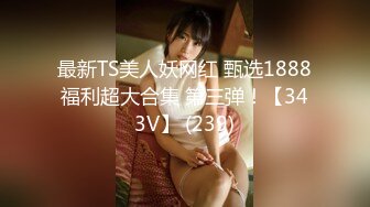 最新TS美人妖网红 甄选1888福利超大合集 第三弹！【343V】 (239)