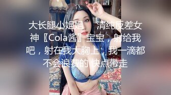 大长腿小姐姐㊙️清纯反差女神〖Cola酱〗宝宝，射给我吧，射在我大胸上，我一滴都不会浪费的 快点带走