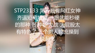 STP23133 第一翘臀网红女神 齐逼短裙翘臀 一眼就能秒硬的那种 各种4P大战 大屁股太有特色了 三个男人轮流操到快起飞