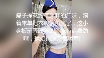 瘦子探花约草胖胖的厂妹，滚着床单把衣服就扒光了，这小身板玩弄胖胖的厂妹有点费劲啊，揉奶抠逼无套爆草[