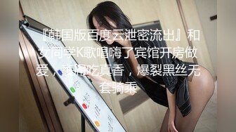 『韩国版百度云泄密流出』和女同学K歌唱嗨了宾馆开房做爱，裹屌吃真香，爆裂黑丝无套骑乘