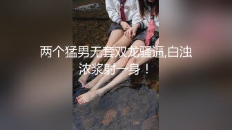 两个猛男无套双龙骚逼,白浊浓浆射一身！