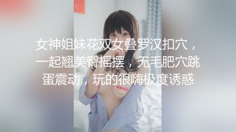 女神姐妹花双女叠罗汉扣穴，一起翘美臀摇摆，无毛肥穴跳蛋震动，玩的很嗨极度诱惑