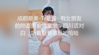 成都最美-Ts童酱- 有女朋友的帅直男偷情童宝，四川话对白，听着挺有意思哈哈哈