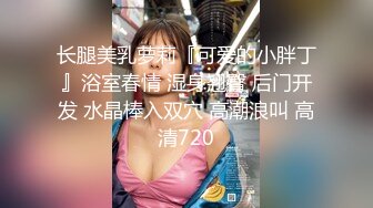 长腿美乳萝莉『可爱的小胖丁』浴室春情 湿身翘臀 后门开发 水晶棒入双穴 高潮浪叫 高清720