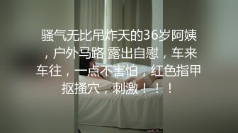 骚气无比吊炸天的36岁阿姨，户外马路 露出自慰，车来车往，一点不害怕，红色指甲抠搔穴，刺激！！！