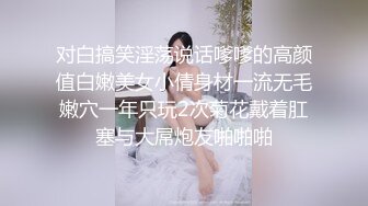 对白搞笑淫荡说话嗲嗲的高颜值白嫩美女小倩身材一流无毛嫩穴一年只玩2次菊花戴着肛塞与大屌炮友啪啪啪