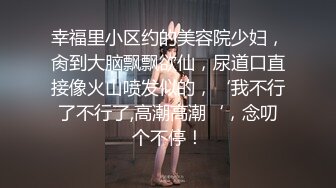 幸福里小区约的美容院少妇，肏到大脑飘飘欲仙，尿道口直接像火山喷发似的，‘我不行了不行了,高潮高潮‘，念叨个不停！