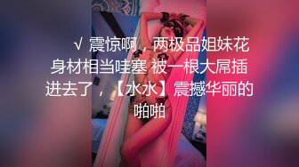 ❤️√ 震惊啊，两极品姐妹花身材相当哇塞 被一根大屌插进去了，【水水】震撼华丽的啪啪