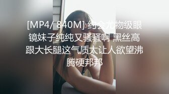 [MP4/ 840M] 约会尤物级眼镜妹子纯纯又骚骚啊 黑丝高跟大长腿这气质太让人欲望沸腾硬邦邦