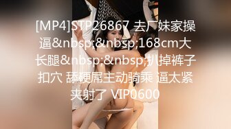 [MP4]STP26867 去厂妹家操逼&nbsp;&nbsp;168cm大长腿&nbsp;&nbsp;扒掉裤子扣穴 舔硬屌主动骑乘 逼太紧夹射了 VIP0600