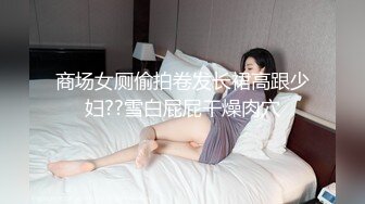 商场女厕偷拍卷发长裙高跟少妇??雪白屁屁干燥肉穴