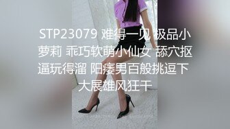 STP23079 难得一见 极品小萝莉 乖巧软萌小仙女 舔穴抠逼玩得溜 阳痿男百般挑逗下 大展雄风狂干