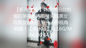 【新片速遞 】韩国情侣自拍偷拍第4弹 韩国特清纯美女，与男友自拍，第一人称视角，特爽！【有水印】[1.16G/MP4/00:44:50]