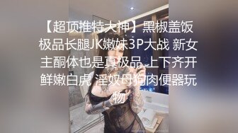 【超顶推特大神】黑椒盖饭 极品长腿JK嫩妹3P大战 新女主酮体也是真极品 上下齐开鲜嫩白虎 淫奴母狗肉便器玩物