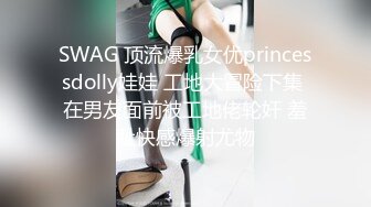 SWAG 顶流爆乳女优princessdolly娃娃 工地大冒险下集 在男友面前被工地佬轮奸 羞耻快感爆射尤物