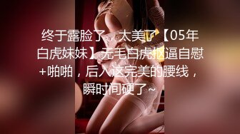 终于露脸了，太美了【05年白虎妹妹】无毛白虎抠逼自慰+啪啪，后入这完美的腰线，瞬时间硬了~