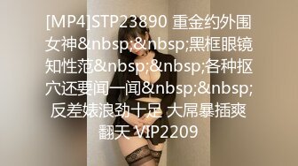 [MP4]STP23890 重金约外围女神&nbsp;&nbsp;黑框眼镜知性范&nbsp;&nbsp;各种抠穴还要闻一闻&nbsp;&nbsp;反差婊浪劲十足 大屌暴插爽翻天 VIP2209