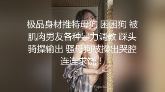 极品身材推特母狗 困困狗 被肌肉男友各种暴力调教 踩头骑操输出 骚母狗被操出哭腔连连求饶！