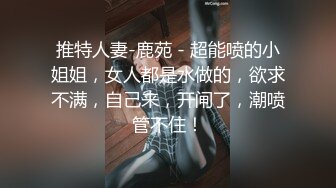 推特人妻-鹿苑 - 超能喷的小姐姐，女人都是水做的，欲求不满，自己来，开闸了，潮喷管不住！