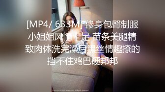 [MP4/ 633M] 修身包臀制服小姐姐风情十足 苗条美腿精致肉体洗完澡后黑丝情趣撩的挡不住鸡巴硬邦邦