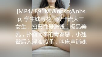 [MP4/ 891M]&nbsp;&nbsp; 学生妹寻花，双一流大三女生，拍摄性爱赚钱，极品美乳，扑面而来的青春感，小翘臀后入淫液喷涌，叫床声销魂