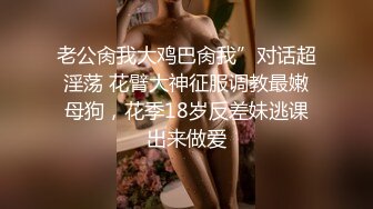 老公肏我大鸡巴肏我”对话超淫荡 花臂大神征服调教最嫩母狗，花季18岁反差妹逃课出来做爱