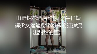 山野探花酒店约炮❤️牛仔短裤少女逼逼粉嫩粉嫩的狂操流出甜甜的蜜汁