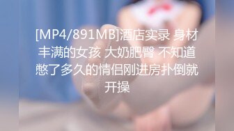 [MP4/891MB]酒店实录 身材丰满的女孩 大奶肥臀 不知道憋了多久的情侣刚进房扑倒就开操