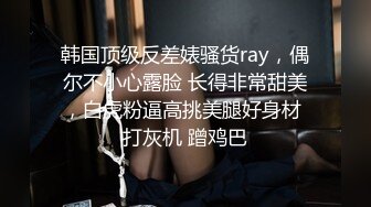 韩国顶级反差婊骚货ray，偶尔不小心露脸 长得非常甜美，白虎粉逼高挑美腿好身材 打灰机 蹭鸡巴