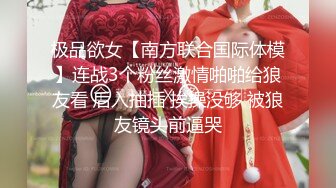 极品欲女【南方联合国际体模】连战3个粉丝激情啪啪给狼友看 后入抽插 挨操没够 被狼友镜头前逼哭