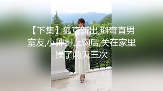 【下集】狐克新出,掰弯直男室友,小帅哥上钩后,关在家里操了两天三次