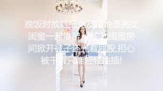 晚饭时故意把女友和她漂亮女闺蜜一起灌醉,偷偷到闺蜜房间掀开被子还光着屁股,担心被干醒只能轻轻抽插!